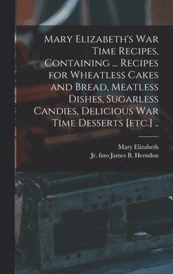 Mary Elizabeth's War Time Recipes, Containing ... Recipes for Wheatless Cakes and Bread, Meatless Dishes, Sugarless Candies, Delicious War Time Desserts [etc.] .. 1