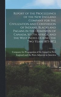 bokomslag Report of the Proceedings of the New England Company for the Civilization and Conversion of Indians, Blacks and Pagans in the Dominion of Canada, South Africa, and the West Indies During the Two