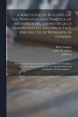 A Sure Guide to Builders, or, The Principles and Practice of Architecture, Geometrically Demonstrated, and Made Easy, for the Use of Workmen in General 1