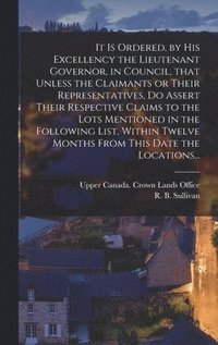 bokomslag It is Ordered, by His Excellency the Lieutenant Governor, in Council, That Unless the Claimants or Their Representatives, Do Assert Their Respective Claims to the Lots Mentioned in the Following Li...