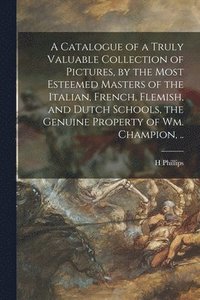 bokomslag A Catalogue of a Truly Valuable Collection of Pictures, by the Most Esteemed Masters of the Italian, French, Flemish, and Dutch Schools, the Genuine Property of Wm. Champion, ..