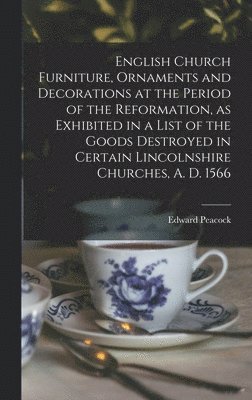 English Church Furniture, Ornaments and Decorations at the Period of the Reformation [microform], as Exhibited in a List of the Goods Destroyed in Certain Lincolnshire Churches, A. D. 1566 1