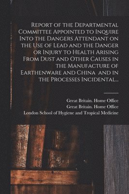 Report of the Departmental Committee Appointed to Inquire Into the Dangers Attendant on the Use of Lead and the Danger or Injury to Health Arising From Dust and Other Causes in the Manufacture of Earthenware and China and in the Processes Incidental...