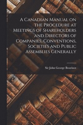 A Canadian Manual on the Procedure at Meetings of Shareholders and Directors of Companies, Conventions, Societies and Public Assemblies Generally [microform] 1