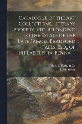 Catalogue of the Art Collections, Literary Propery, Etc. Belonging to the Estate of the Late Samuel Bradford Fales, Esq., of Philadelphia, Penna., .. 1