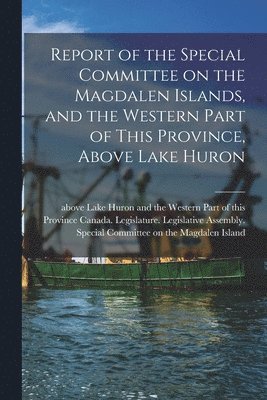Report of the Special Committee on the Magdalen Islands, and the Western Part of This Province, Above Lake Huron [microform]