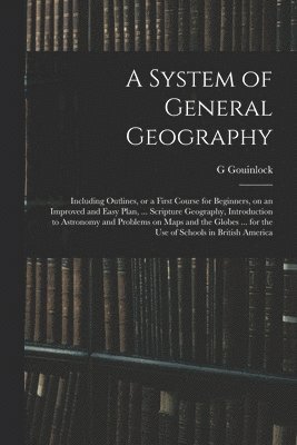 System of General Geography; Including Outlines, or a First Course for Beginners, on an Improved and Easy Plan, ... Scripture Geography, Introduction to Astronomy and Problems on Maps and the Globes ... for the Use of Schools in British America