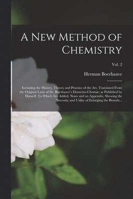 A New Method of Chemistry; Including the History, Theory and Practice of the Art. Translated From the Original Latin of Dr. Boerhaave's Elementa Chemi, as Published by Himself. To Which Are Added, 1