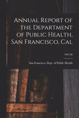 Annual Report of the Department of Public Health, San Francisco, Cal; 1907-08 1