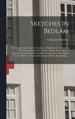 Sketches in Bedlam; or Characteristic Traits of Insanity, as Displayed in the Cases of One Hundred and Forty Patients of Both Sexes, Now, or Recently, Confined in New Bethlem. To the Above Are Added, 1