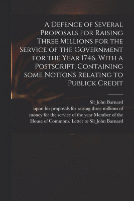 A Defence of Several Proposals for Raising Three Millions for the Service of the Government for the Year 1746. With a Postscript, Containing Some Notions Relating to Publick Credit 1