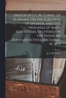 Speech of J. L. M. Curry, of Alabama, on the Election of Speaker, and the Progress of Anti-slaveryism. Delivered in the House of Representatives, December 10, 1859 1