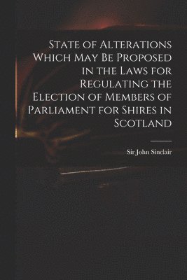 State of Alterations Which May Be Proposed in the Laws for Regulating the Election of Members of Parliament for Shires in Scotland 1