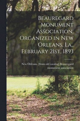 Beauregard Monument Association, Organized in New Orleans, La., February 21st, 1893 1