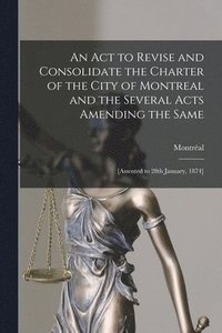bokomslag An Act to Revise and Consolidate the Charter of the City of Montreal and the Several Acts Amending the Same [microform]