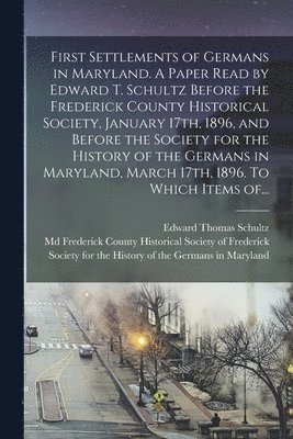 First Settlements of Germans in Maryland. A Paper Read by Edward T. Schultz Before the Frederick County Historical Society, January 17th, 1896, and Before the Society for the History of the Germans 1