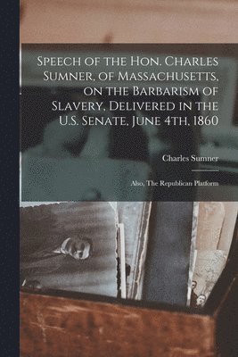 Speech of the Hon. Charles Sumner, of Massachusetts, on the Barbarism of Slavery, Delivered in the U.S. Senate, June 4th, 1860; Also, The Republican Platform 1