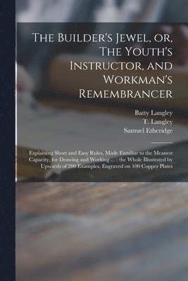 The Builder's Jewel, or, The Youth's Instructor, and Workman's Remembrancer 1