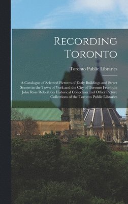 Recording Toronto: a Catalogue of Selected Pictures of Early Buildings and Street Scenes in the Town of York and the City of Toronto From 1