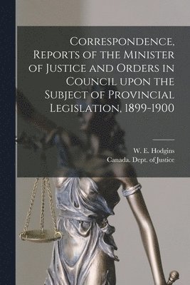 Correspondence, Reports of the Minister of Justice and Orders in Council Upon the Subject of Provincial Legislation, 1899-1900 [microform] 1