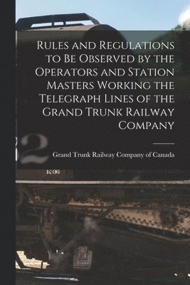Grand Trunk Railway Company Of Canada - Rules and Regulations to Be Observed by the Operators and Station Masters Working the Telegraph Lines of the Grand Trunk Railway Company [microform], Häftad