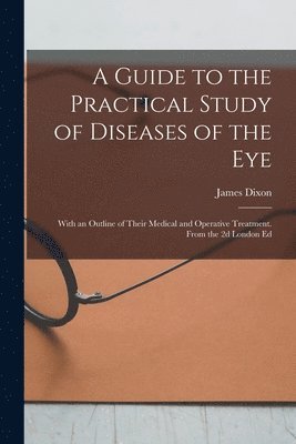 A Guide to the Practical Study of Diseases of the Eye; With an Outline of Their Medical and Operative Treatment. From the 2d London Ed 1