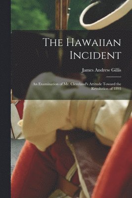 The Hawaiian Incident; an Examination of Mr. Cleveland's Attitude Toward the Revolution of 1893 1