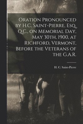 Oration Pronounced by H.C. Saint-Pierre, Esq. Q.C., on Memorial Day, May 30th, 1900, at Richford, Vermont, Before the Veterans of the G.A.R. [microform] 1