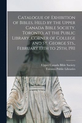 Catalogue of Exhibition of Bibles, Held by the Upper Canada Bible Society, Toronto, at the Public Library, Corner of College and St. George Sts., February 13th to 25th, 1911 [microform] 1