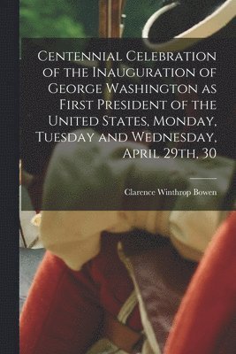 Centennial Celebration of the Inauguration of George Washington as First President of the United States, Monday, Tuesday and Wednesday, April 29th, 30 1