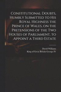 bokomslag Constitutional Doubts, Humbly Submitted to His Royal Highness the Prince of Wales, on the Pretensions of the Two Houses of Parliament, to Appoint a Third Estate
