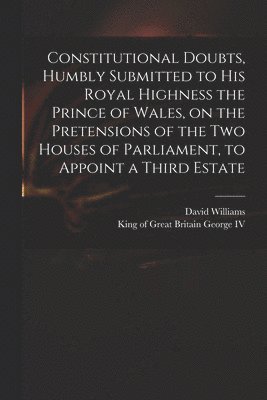 Constitutional Doubts, Humbly Submitted to His Royal Highness the Prince of Wales, on the Pretensions of the Two Houses of Parliament, to Appoint a Third Estate 1