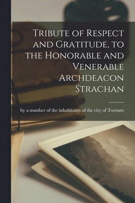 Tribute of Respect and Gratitude, to the Honorable and Venerable Archdeacon Strachan [microform] 1