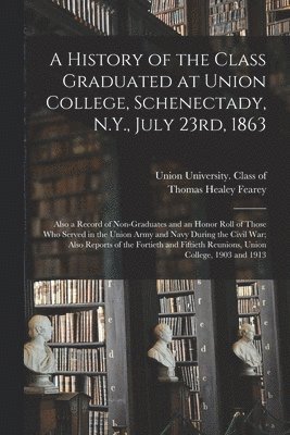 A History of the Class Graduated at Union College, Schenectady, N.Y., July 23rd, 1863; Also a Record of Non-graduates and an Honor Roll of Those Who Served in the Union Army and Navy During the Civil 1