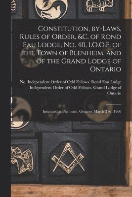 Constitution, By-laws, Rules of Order, &c. of Rond Eau Lodge, No. 40, I.O.O.F. of the Town of Blenheim, and of the Grand Lodge of Ontario [microform] 1