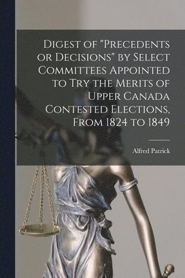 Digest of &quot;precedents or Decisions&quot; by Select Committees Appointed to Try the Merits of Upper Canada Contested Elections, From 1824 to 1849 [microform] 1