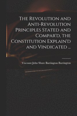 The Revolution and Anti-revolution Principles Stated and Compar'd, the Constitution Explain'd and Vindicated ... 1