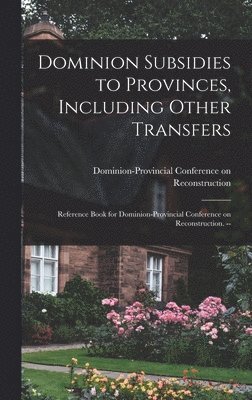 Dominion Subsidies to Provinces, Including Other Transfers: Reference Book for Dominion-Provincial Conference on Reconstruction. -- 1