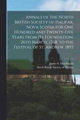 Annals of the North British Society of Halifax, Nova Scotia for One Hundred and Twenty-five Years From Its Foundation, 26th March, 1768, to the Festival of St. Andrew, 1893 [microform] 1