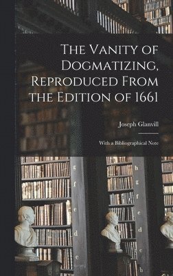 The Vanity of Dogmatizing, Reproduced From the Edition of 1661: With a Bibliographical Note 1