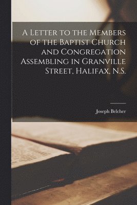 A Letter to the Members of the Baptist Church and Congregation Assembling in Granville Street, Halifax, N.S. [microform] 1