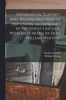 Opinions on 'slavery, ' and 'reconstruction of the Union, ' as Expressed by President Lincoln. With Brief Notes by Hon. William Whiting 1