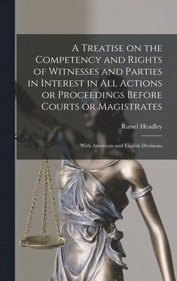 A Treatise on the Competency and Rights of Witnesses and Parties in Interest in All Actions or Proceedings Before Courts or Magistrates 1