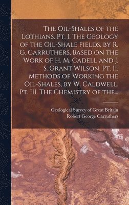 The Oil-shales of the Lothians. Pt. I. The Geology of the Oil-shale Fields, by R. G. Carruthers, Based on the Work of H. M. Cadell and J. S. Grant Wilson. Pt. II. Methods of Working the Oil-shales, 1