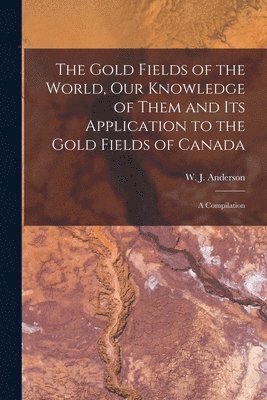 The Gold Fields of the World, Our Knowledge of Them and Its Application to the Gold Fields of Canada; a Compilation 1