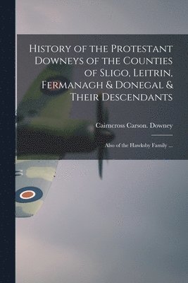 History of the Protestant Downeys of the Counties of Sligo, Leitrin, Fermanagh & Donegal & Their Descendants; Also of the Hawksby Family ... 1