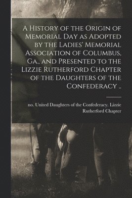 bokomslag A History of the Origin of Memorial Day as Adopted by the Ladies' Memorial Association of Columbus, Ga., and Presented to the Lizzie Rutherford Chapter of the Daughters of the Confederacy ..