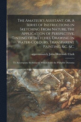 The Amateur's Assistant, or, A Series of Instructions in Sketching From Nature, the Application of Perspective, Tinting of Sketches, Drawing in Water-colours, Transparent Painting, &c. &c. 1