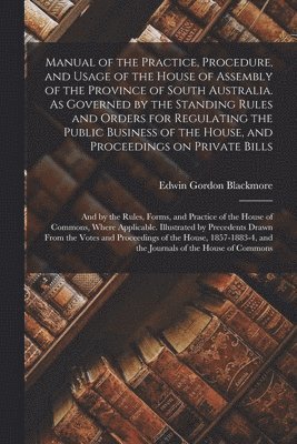 Manual of the Practice, Procedure, and Usage of the House of Assembly of the Province of South Australia. As Governed by the Standing Rules and Orders for Regulating the Public Business of the House, 1