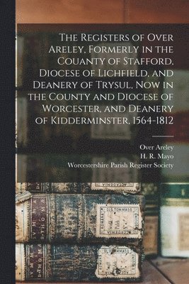 The Registers of Over Areley, Formerly in the Couanty of Stafford, Diocese of Lichfield, and Deanery of Trysul, Now in the County and Diocese of Worcester, and Deanery of Kidderminster, 1564-1812 1
